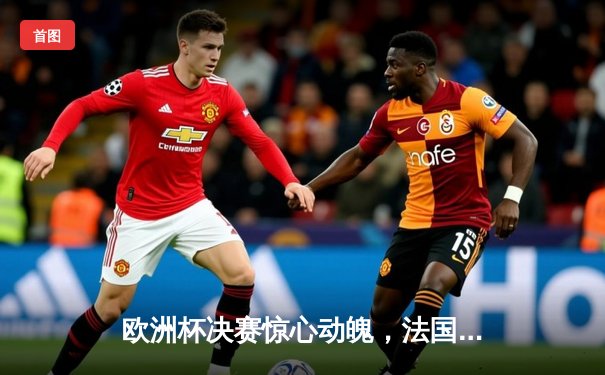 欧洲杯决赛惊心动魄，法国加时赛2-1力克意大利，姆巴佩绝杀成最大功臣