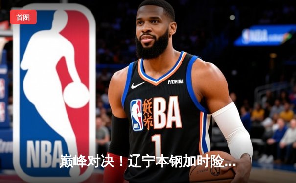 巅峰对决！辽宁本钢加时险胜广东宏远，总比分3-2夺得CBA总冠军